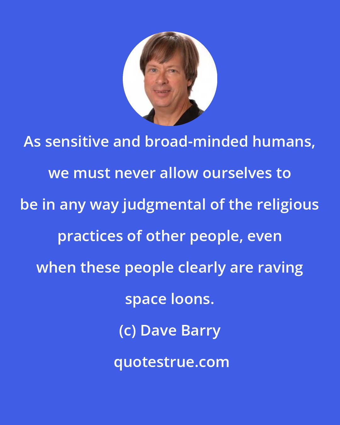 Dave Barry: As sensitive and broad-minded humans, we must never allow ourselves to be in any way judgmental of the religious practices of other people, even when these people clearly are raving space loons.