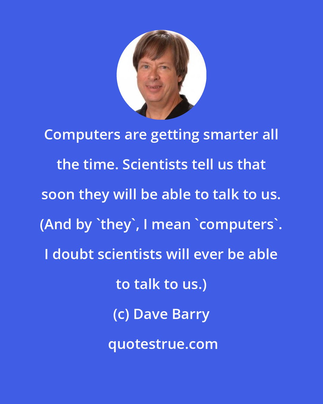 Dave Barry: Computers are getting smarter all the time. Scientists tell us that soon they will be able to talk to us. (And by 'they', I mean 'computers'. I doubt scientists will ever be able to talk to us.)