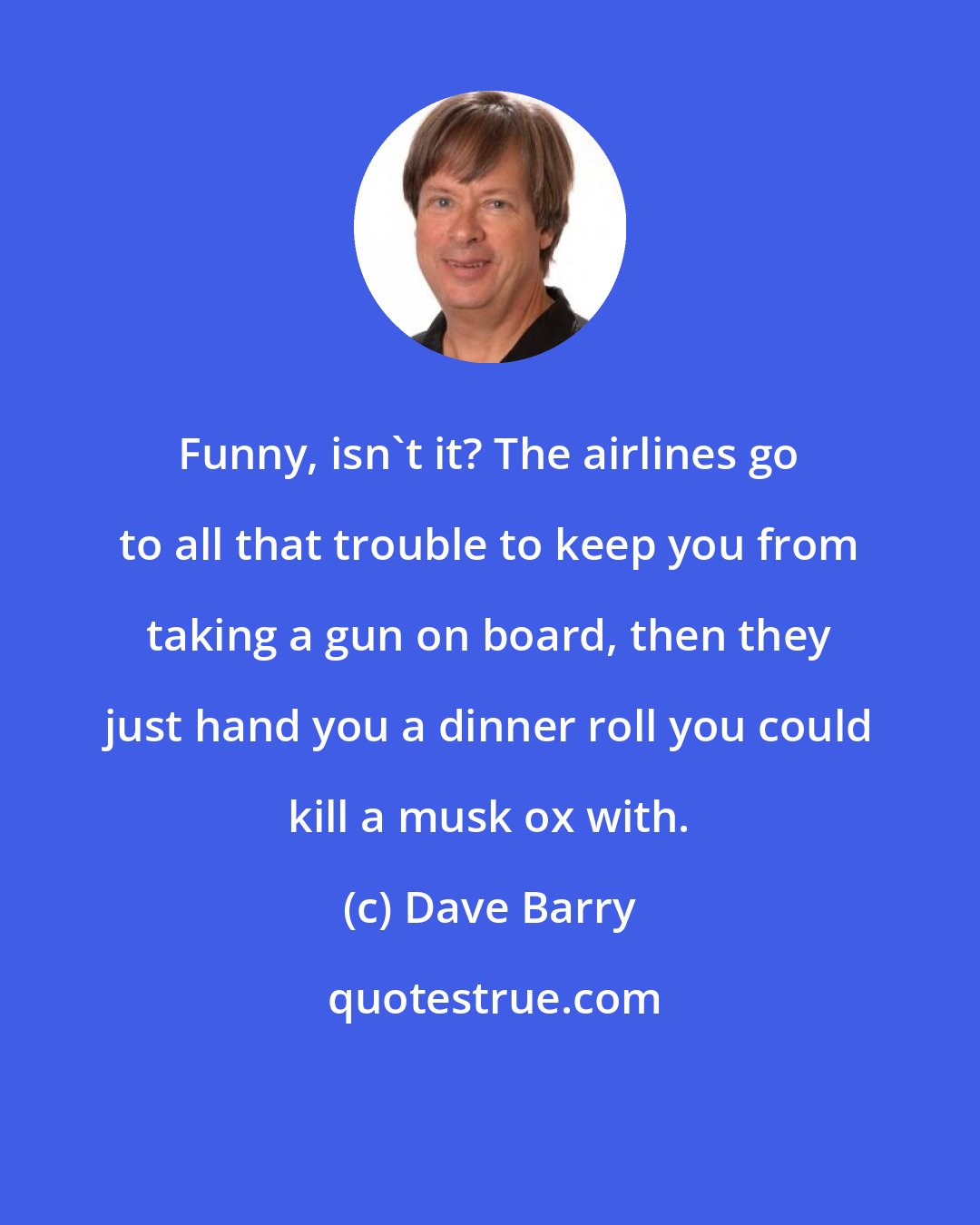 Dave Barry: Funny, isn't it? The airlines go to all that trouble to keep you from taking a gun on board, then they just hand you a dinner roll you could kill a musk ox with.