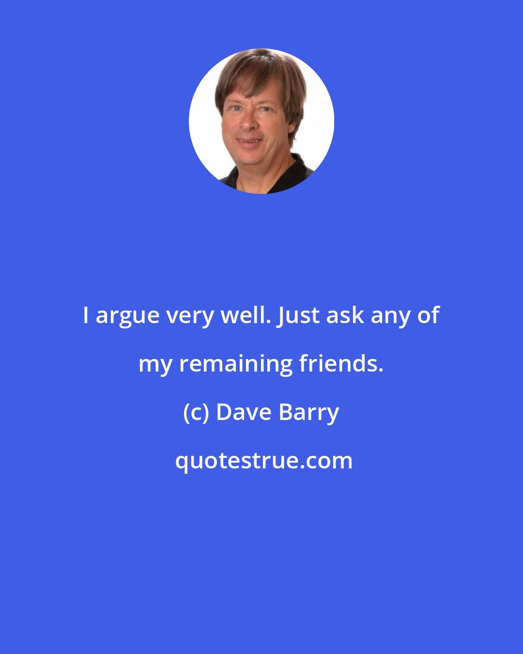 Dave Barry: I argue very well. Just ask any of my remaining friends.