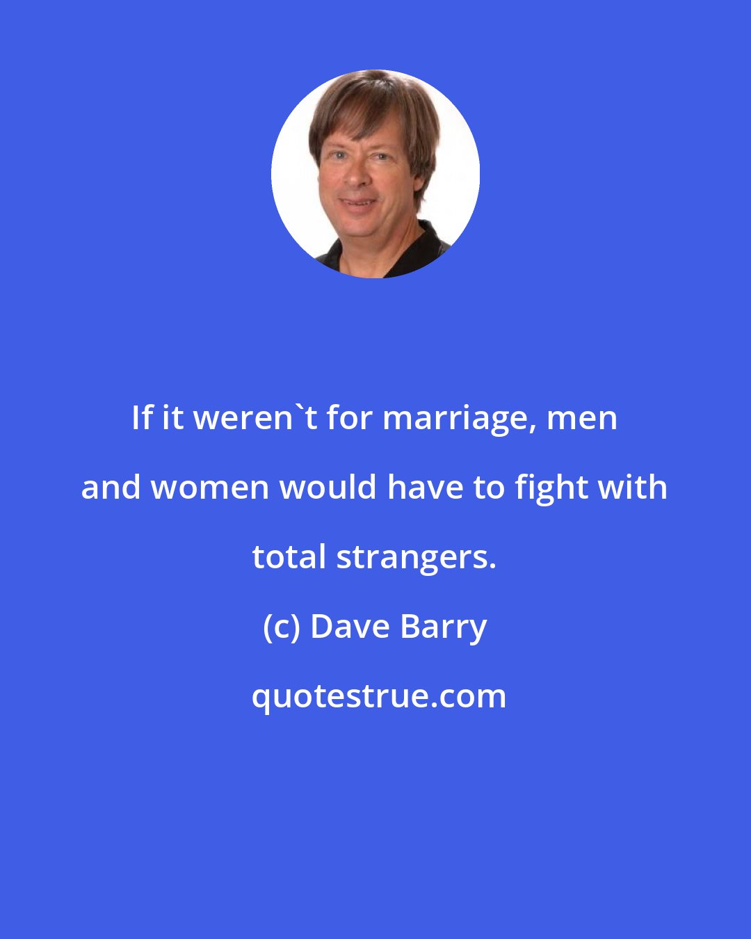 Dave Barry: If it weren't for marriage, men and women would have to fight with total strangers.