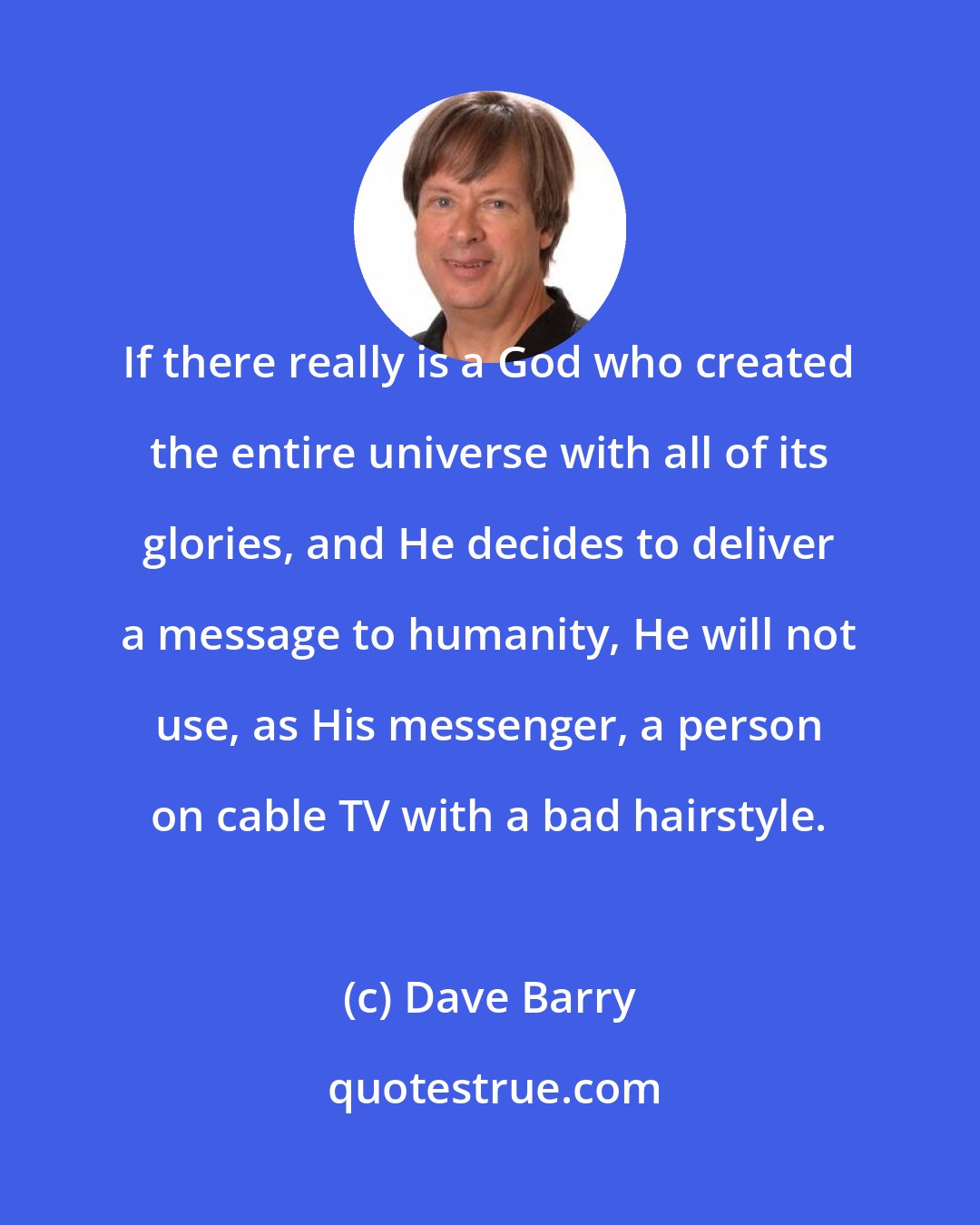 Dave Barry: If there really is a God who created the entire universe with all of its glories, and He decides to deliver a message to humanity, He will not use, as His messenger, a person on cable TV with a bad hairstyle.