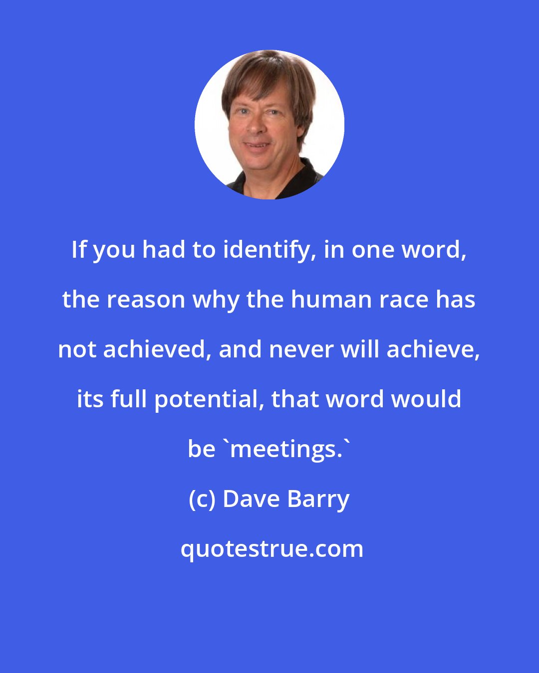 Dave Barry: If you had to identify, in one word, the reason why the human race has not achieved, and never will achieve, its full potential, that word would be 'meetings.'