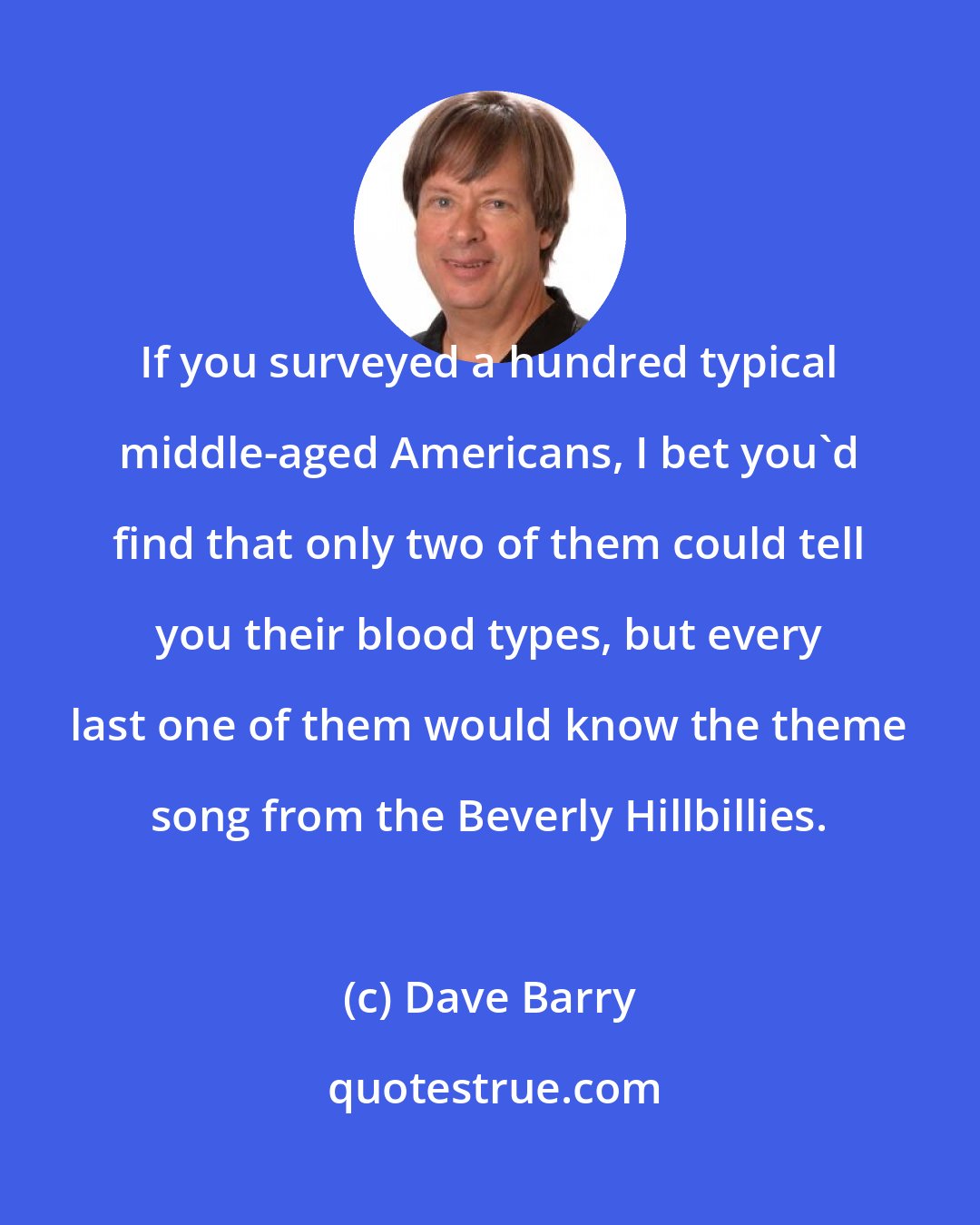 Dave Barry: If you surveyed a hundred typical middle-aged Americans, I bet you'd find that only two of them could tell you their blood types, but every last one of them would know the theme song from the Beverly Hillbillies.