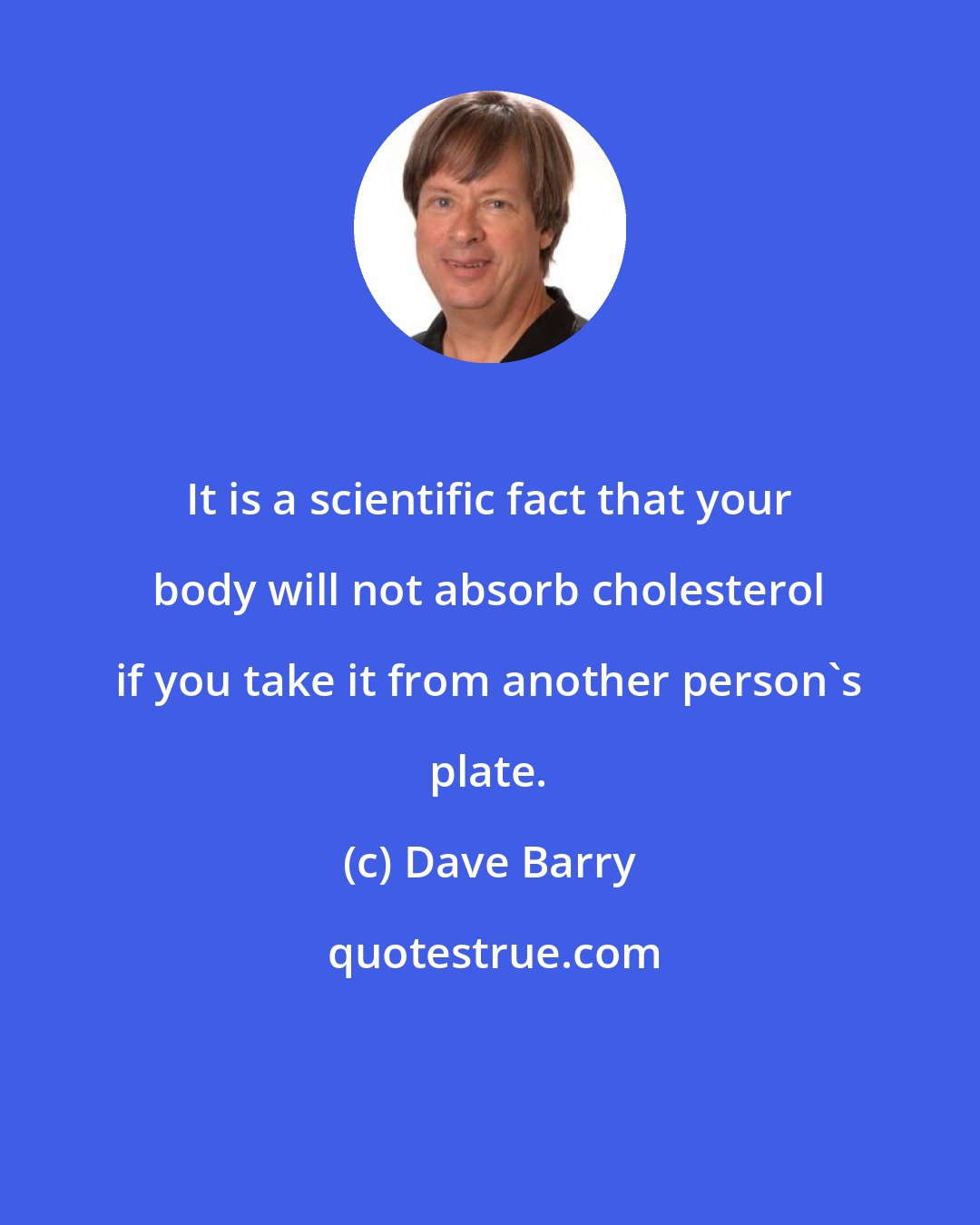 Dave Barry: It is a scientific fact that your body will not absorb cholesterol if you take it from another person's plate.