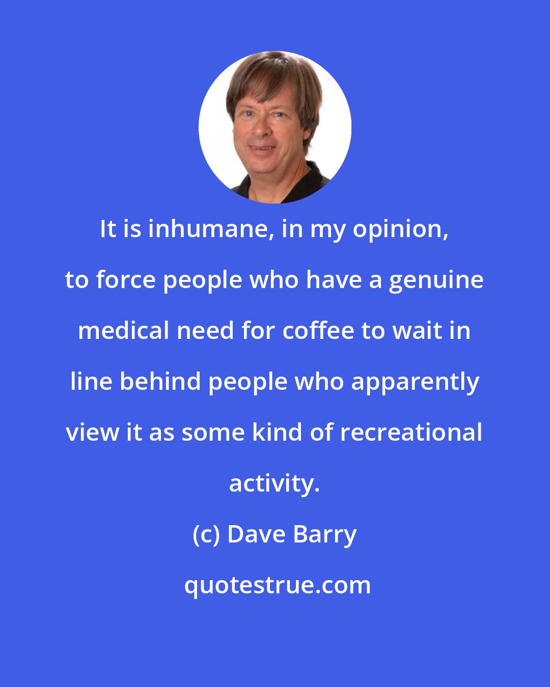 Dave Barry: It is inhumane, in my opinion, to force people who have a genuine medical need for coffee to wait in line behind people who apparently view it as some kind of recreational activity.