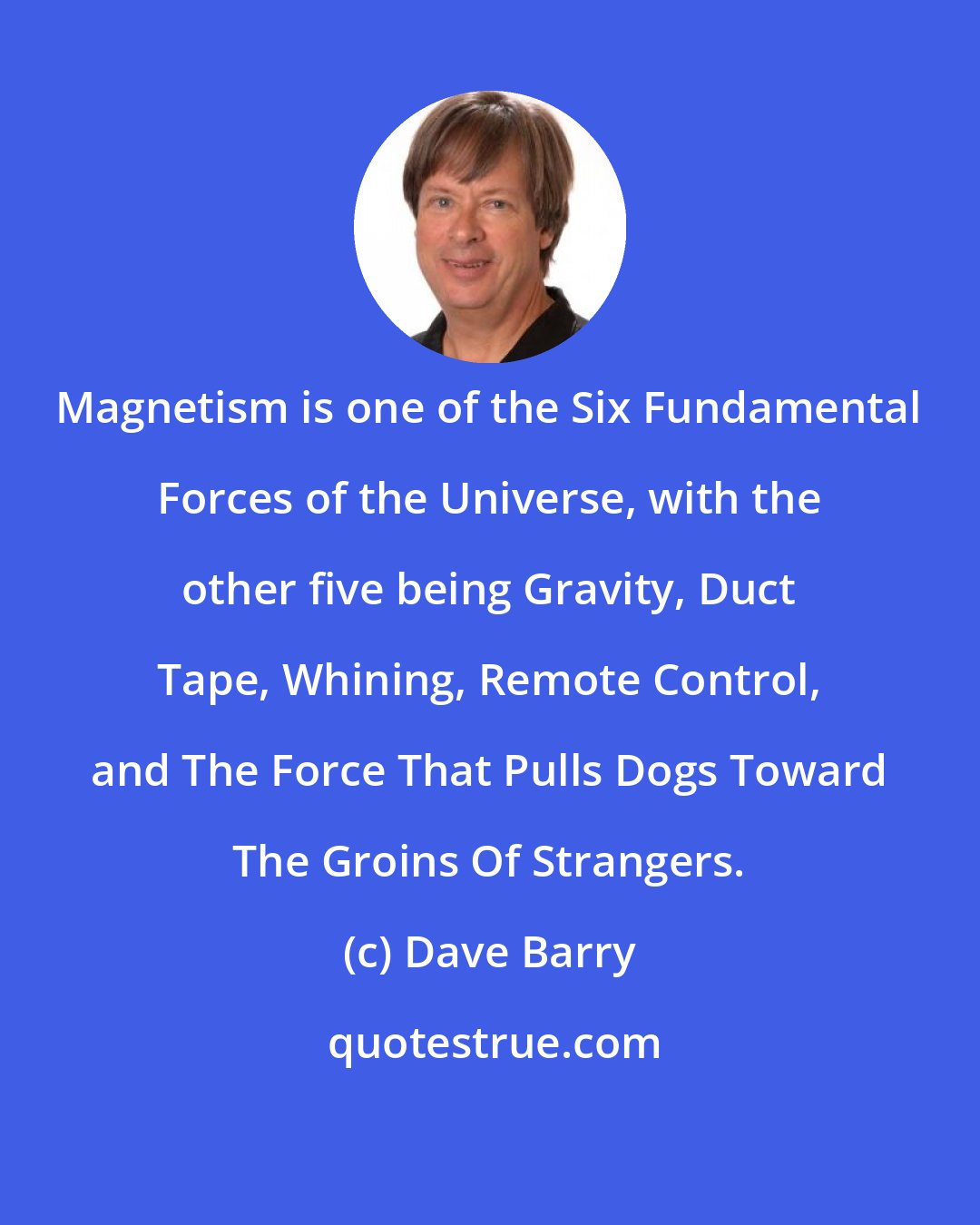 Dave Barry: Magnetism is one of the Six Fundamental Forces of the Universe, with the other five being Gravity, Duct Tape, Whining, Remote Control, and The Force That Pulls Dogs Toward The Groins Of Strangers.