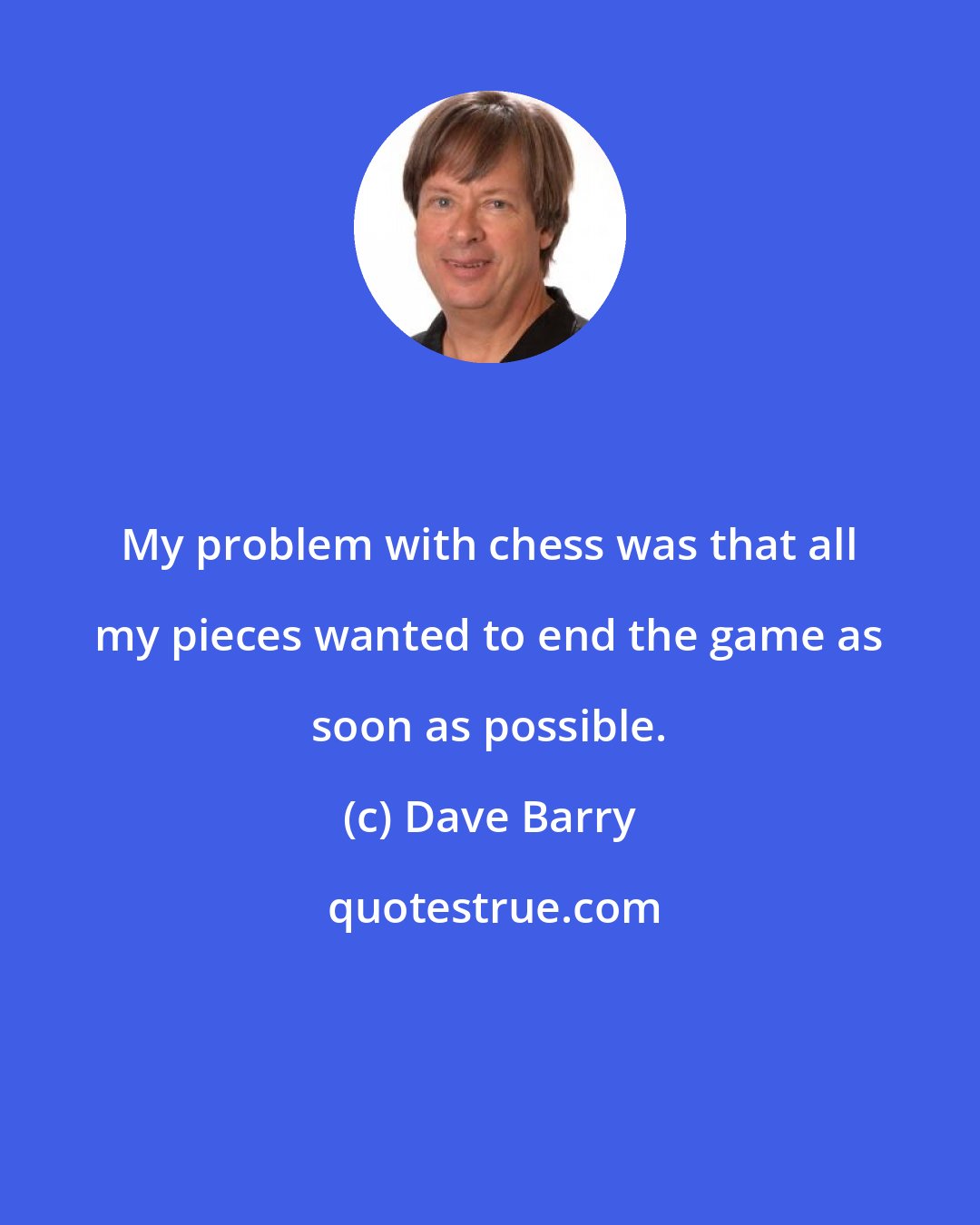 Dave Barry: My problem with chess was that all my pieces wanted to end the game as soon as possible.