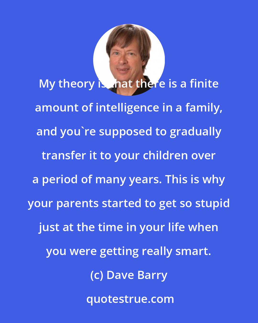 Dave Barry: My theory is that there is a finite amount of intelligence in a family, and you're supposed to gradually transfer it to your children over a period of many years. This is why your parents started to get so stupid just at the time in your life when you were getting really smart.