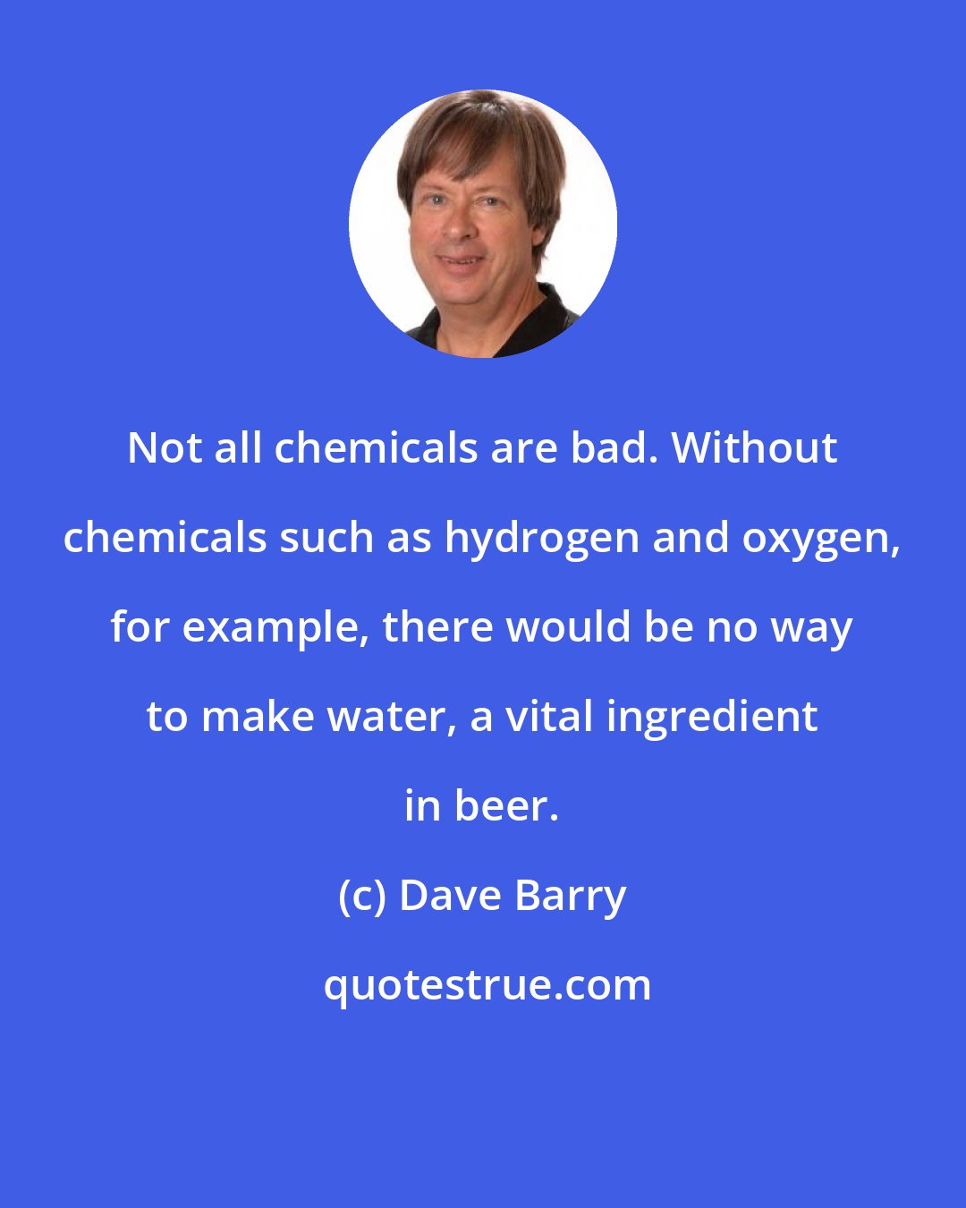 Dave Barry: Not all chemicals are bad. Without chemicals such as hydrogen and oxygen, for example, there would be no way to make water, a vital ingredient in beer.