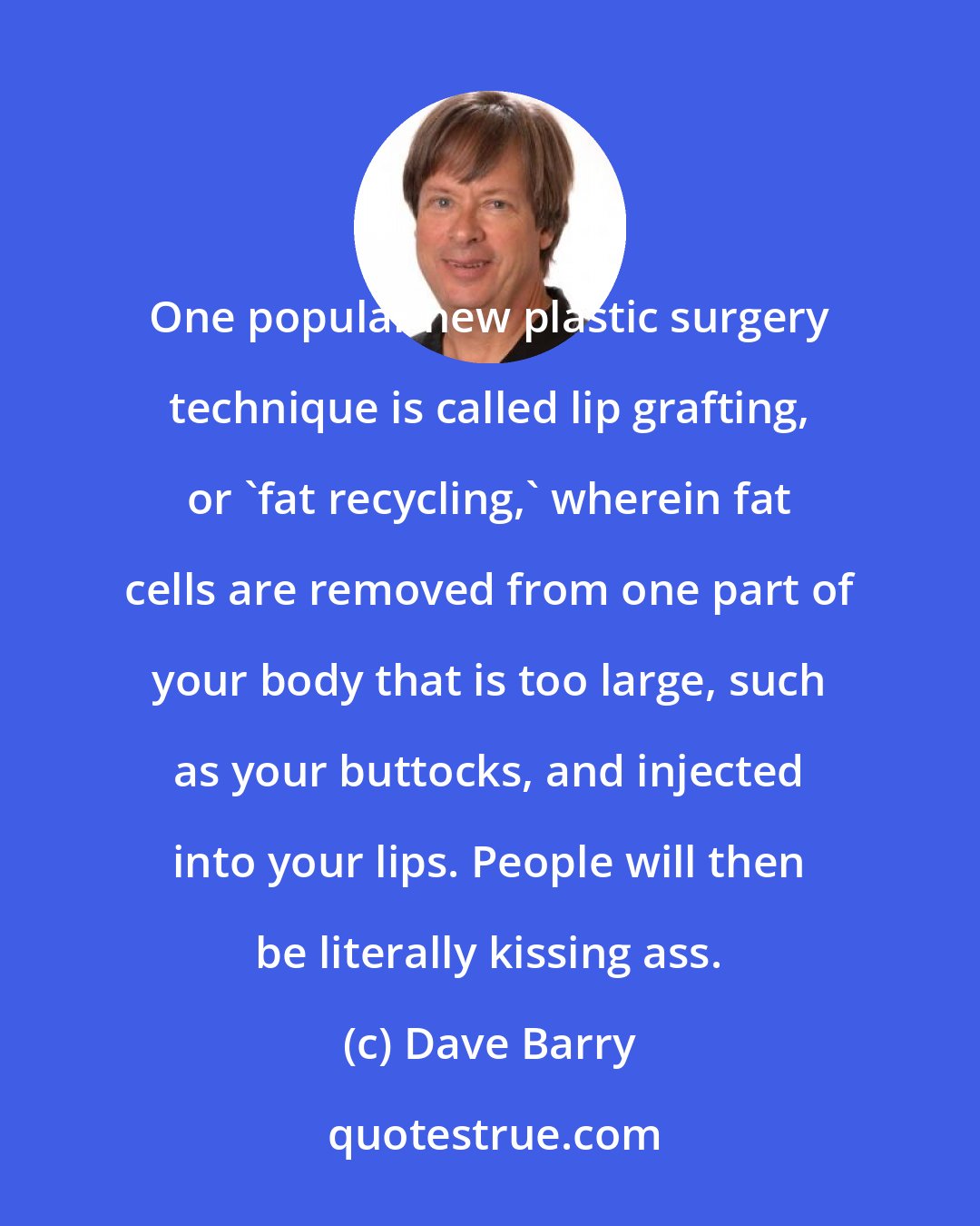 Dave Barry: One popular new plastic surgery technique is called lip grafting, or 'fat recycling,' wherein fat cells are removed from one part of your body that is too large, such as your buttocks, and injected into your lips. People will then be literally kissing ass.