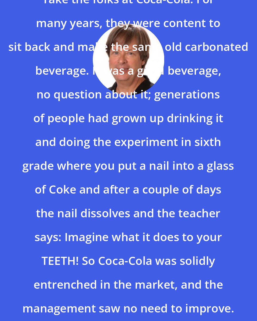 Dave Barry: Take the folks at Coca-Cola. For many years, they were content to sit back and make the same old carbonated beverage. It was a good beverage, no question about it; generations of people had grown up drinking it and doing the experiment in sixth grade where you put a nail into a glass of Coke and after a couple of days the nail dissolves and the teacher says: Imagine what it does to your TEETH! So Coca-Cola was solidly entrenched in the market, and the management saw no need to improve.