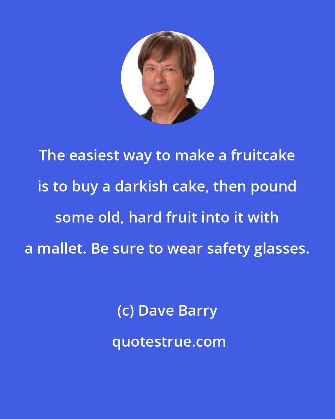 Dave Barry: The easiest way to make a fruitcake is to buy a darkish cake, then pound some old, hard fruit into it with a mallet. Be sure to wear safety glasses.