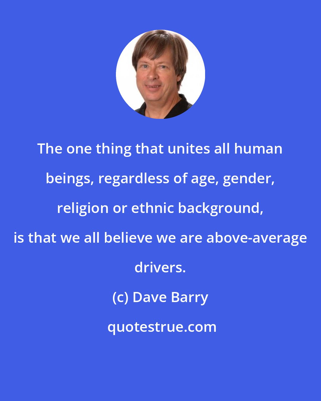 Dave Barry: The one thing that unites all human beings, regardless of age, gender, religion or ethnic background, is that we all believe we are above-average drivers.