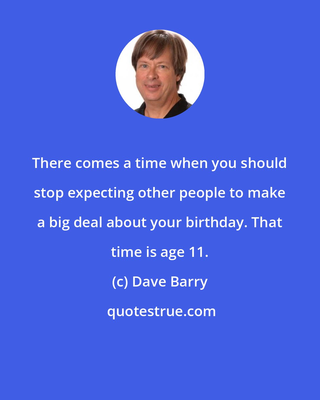 Dave Barry: There comes a time when you should stop expecting other people to make a big deal about your birthday. That time is age 11.