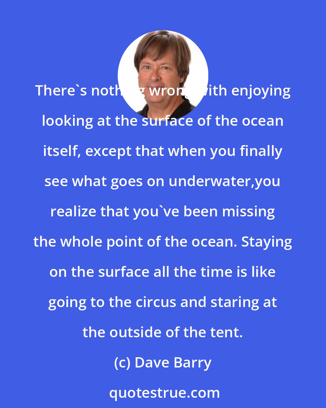 Dave Barry: There's nothing wrong with enjoying looking at the surface of the ocean itself, except that when you finally see what goes on underwater,you realize that you've been missing the whole point of the ocean. Staying on the surface all the time is like going to the circus and staring at the outside of the tent.