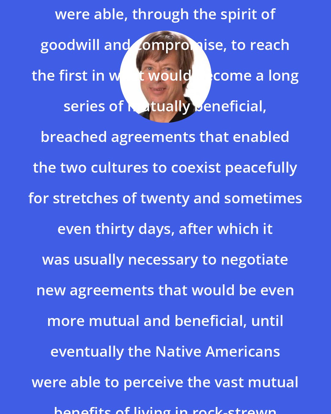 Dave Barry: Thus the white men and Native Americans were able, through the spirit of goodwill and compromise, to reach the first in what would become a long series of mutually beneficial, breached agreements that enabled the two cultures to coexist peacefully for stretches of twenty and sometimes even thirty days, after which it was usually necessary to negotiate new agreements that would be even more mutual and beneficial, until eventually the Native Americans were able to perceive the vast mutual benefits of living in rock-strewn sectors of South Dakota.