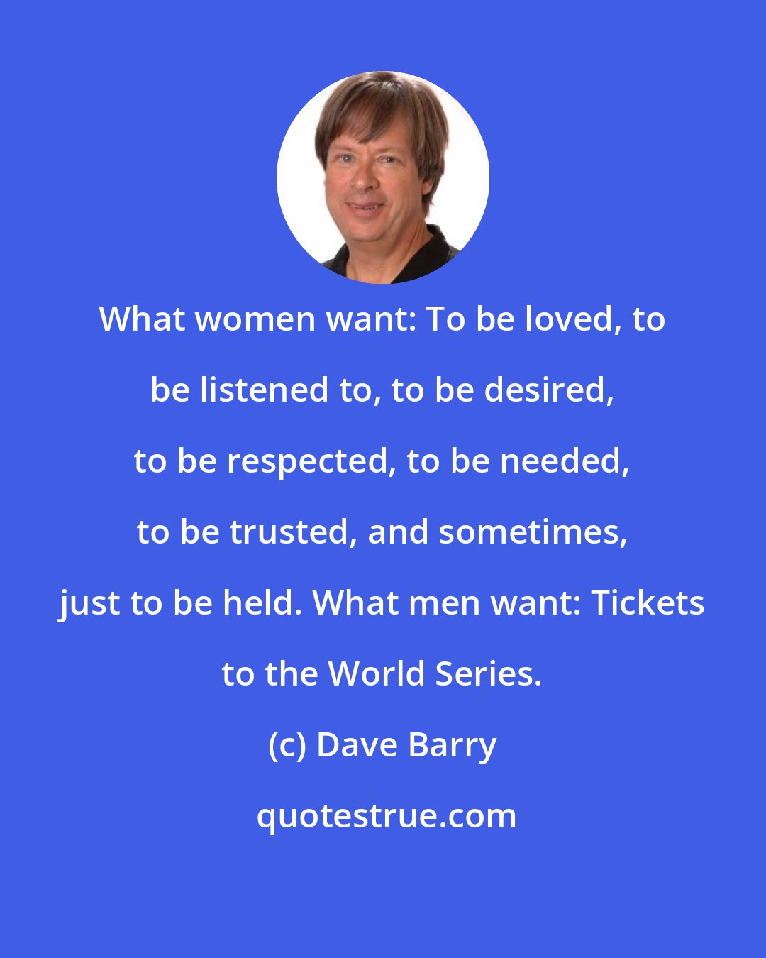 Dave Barry: What women want: To be loved, to be listened to, to be desired, to be respected, to be needed, to be trusted, and sometimes, just to be held. What men want: Tickets to the World Series.