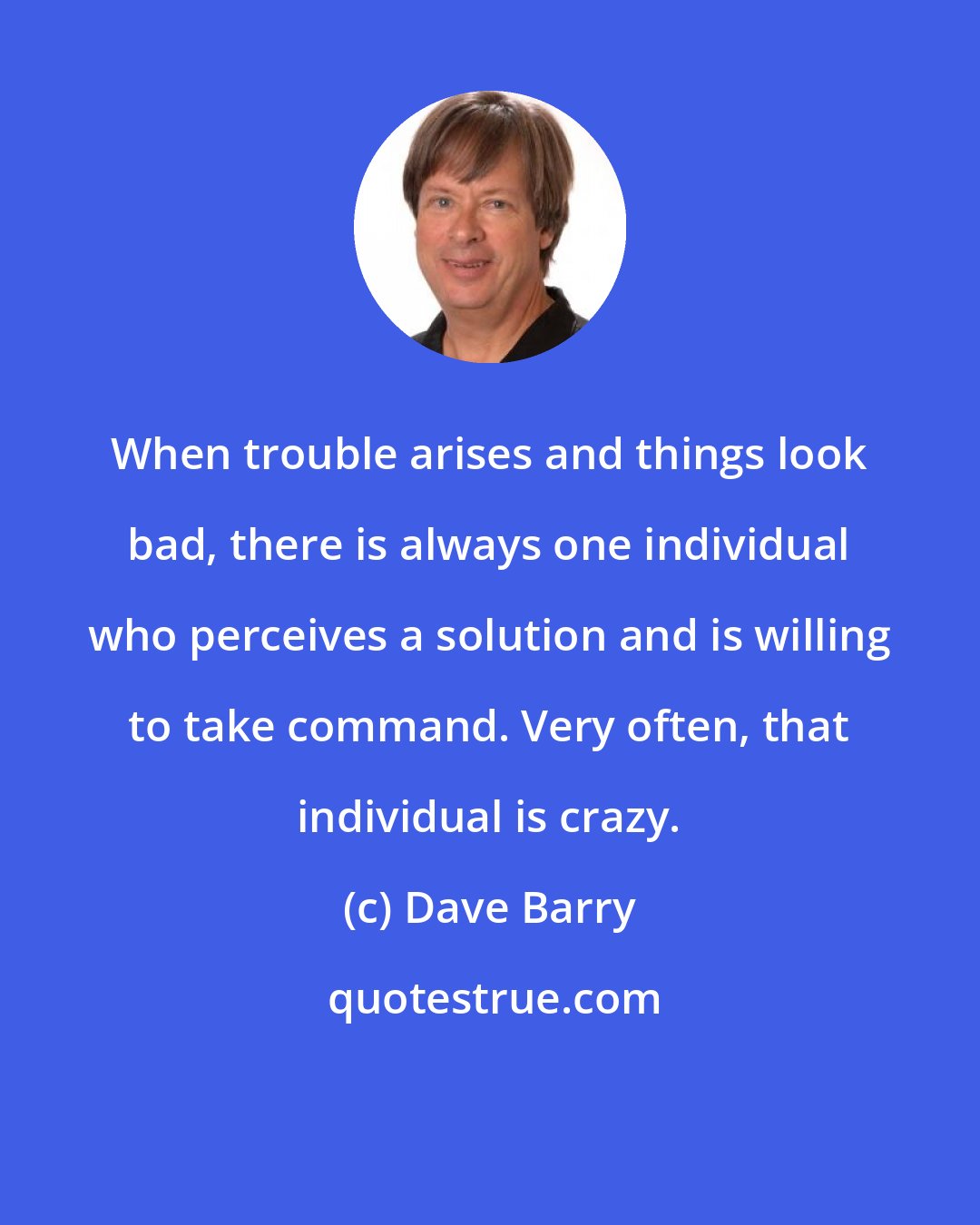 Dave Barry: When trouble arises and things look bad, there is always one individual who perceives a solution and is willing to take command. Very often, that individual is crazy.