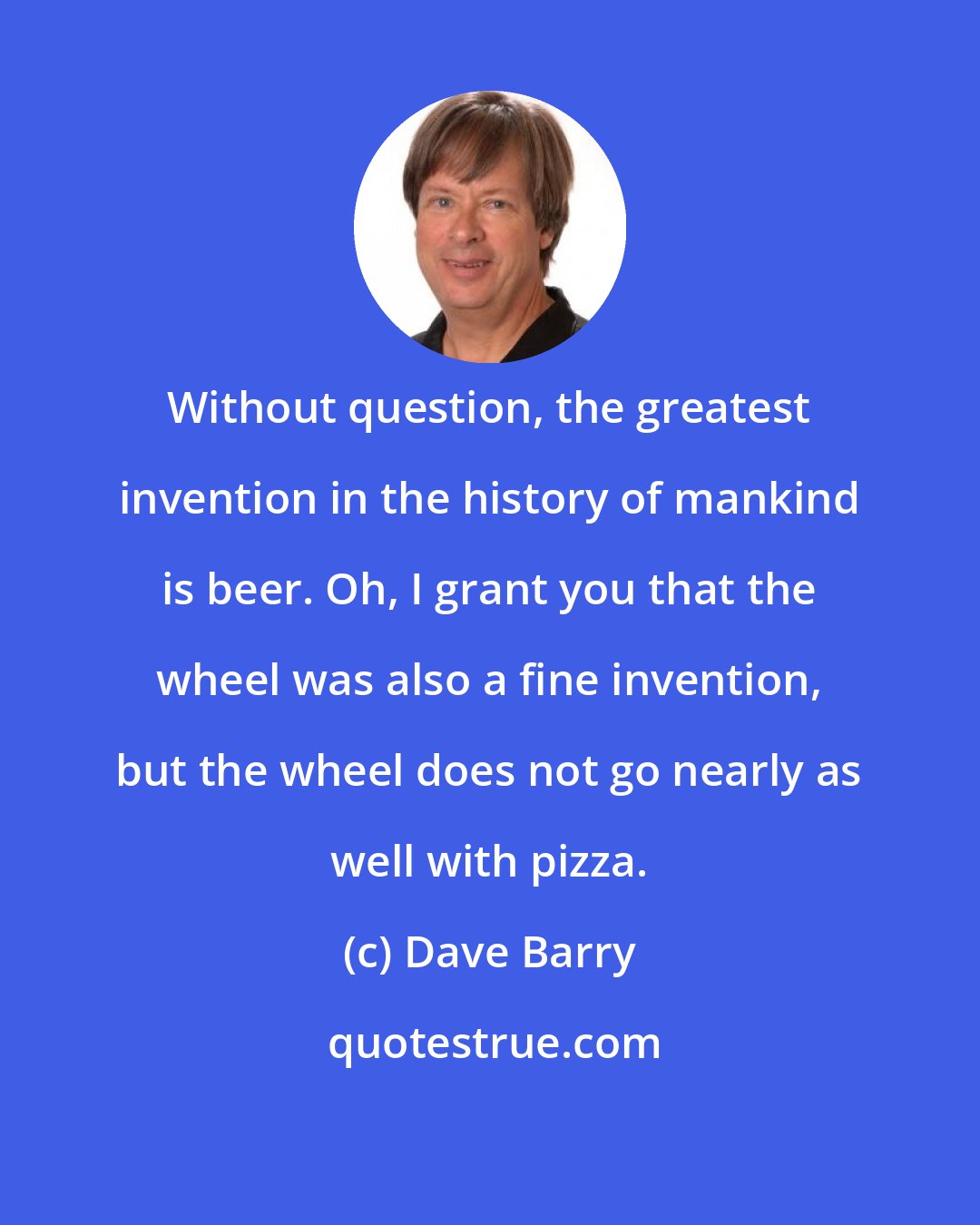 Dave Barry: Without question, the greatest invention in the history of mankind is beer. Oh, I grant you that the wheel was also a fine invention, but the wheel does not go nearly as well with pizza.