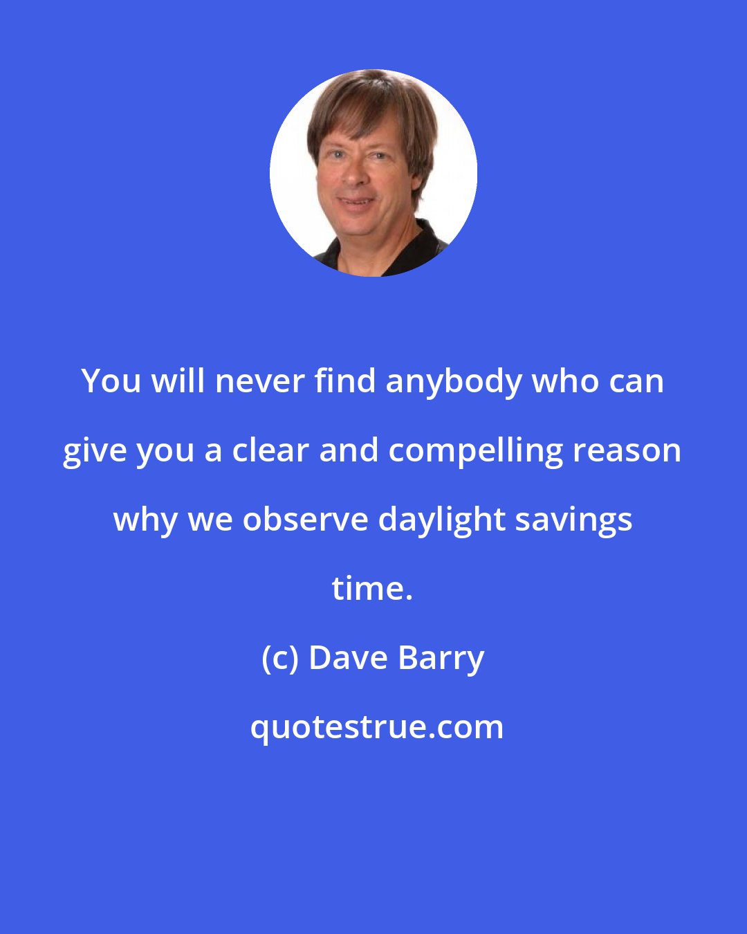 Dave Barry: You will never find anybody who can give you a clear and compelling reason why we observe daylight savings time.
