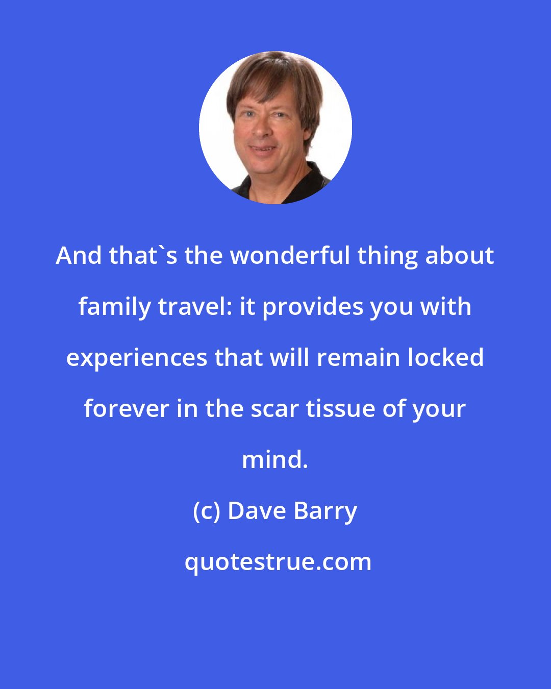 Dave Barry: And that's the wonderful thing about family travel: it provides you with experiences that will remain locked forever in the scar tissue of your mind.