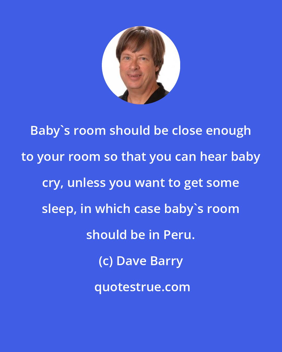 Dave Barry: Baby's room should be close enough to your room so that you can hear baby cry, unless you want to get some sleep, in which case baby's room should be in Peru.