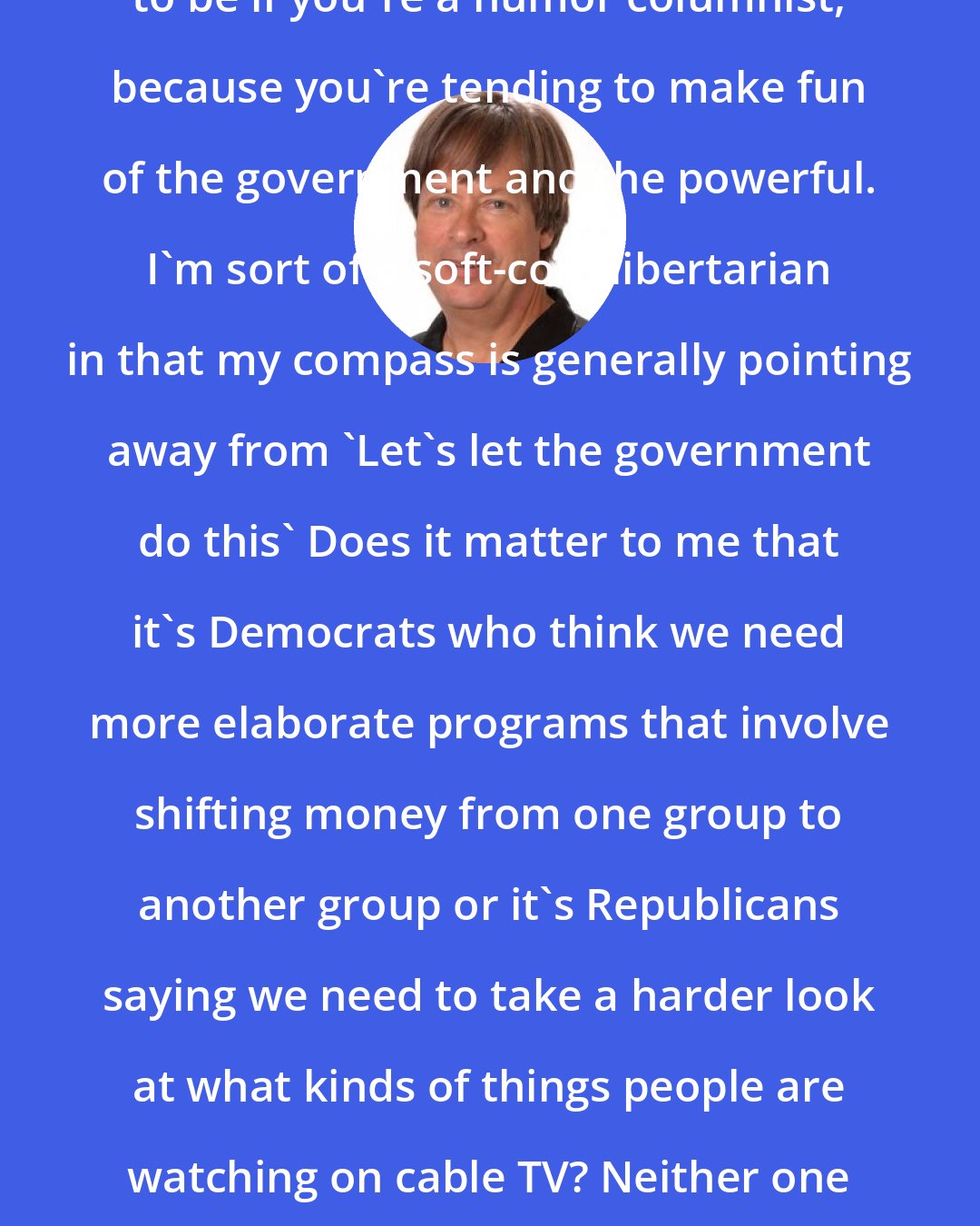 Dave Barry: But that's kind of an easy stance to be if you're a humor columnist, because you're tending to make fun of the government and the powerful. I'm sort of a soft-core libertarian in that my compass is generally pointing away from 'Let's let the government do this' Does it matter to me that it's Democrats who think we need more elaborate programs that involve shifting money from one group to another group or it's Republicans saying we need to take a harder look at what kinds of things people are watching on cable TV? Neither one of those things strikes me as a good idea.