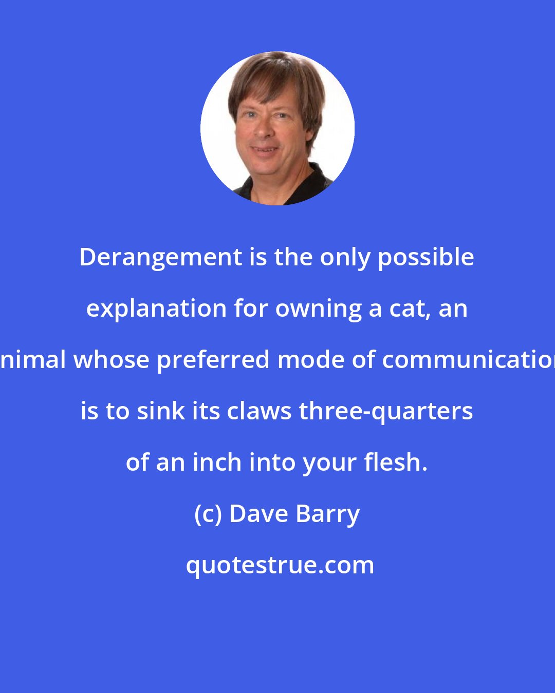 Dave Barry: Derangement is the only possible explanation for owning a cat, an animal whose preferred mode of communication is to sink its claws three-quarters of an inch into your flesh.