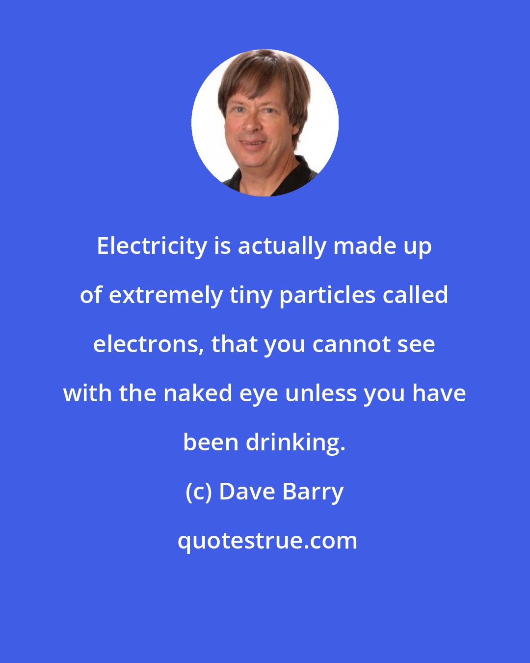 Dave Barry: Electricity is actually made up of extremely tiny particles called electrons, that you cannot see with the naked eye unless you have been drinking.