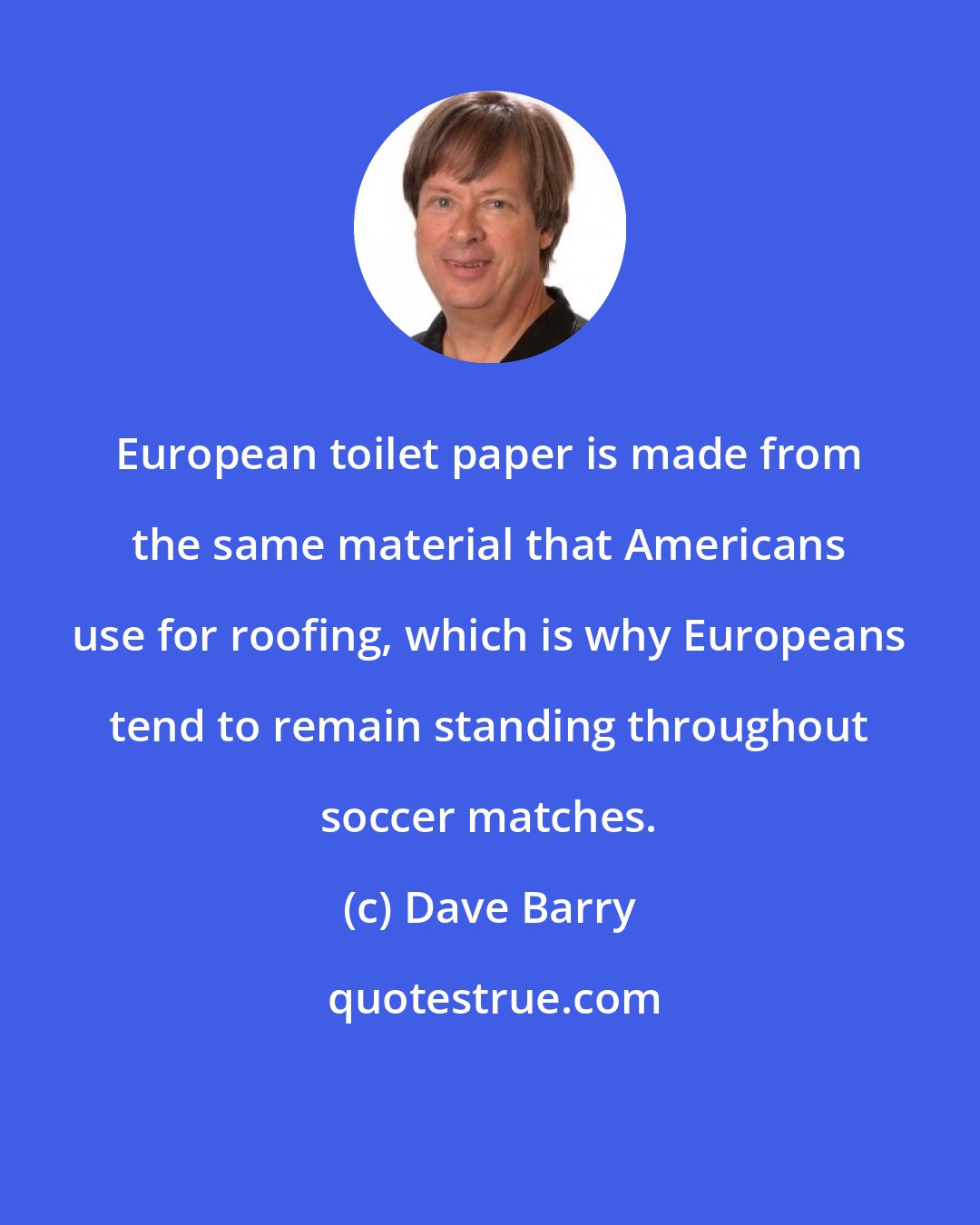 Dave Barry: European toilet paper is made from the same material that Americans use for roofing, which is why Europeans tend to remain standing throughout soccer matches.