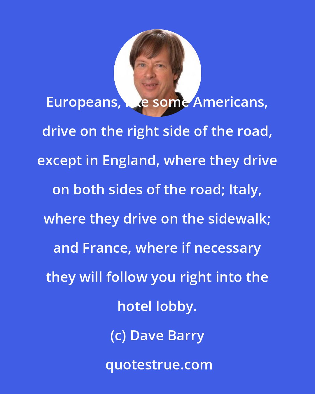 Dave Barry: Europeans, like some Americans, drive on the right side of the road, except in England, where they drive on both sides of the road; Italy, where they drive on the sidewalk; and France, where if necessary they will follow you right into the hotel lobby.