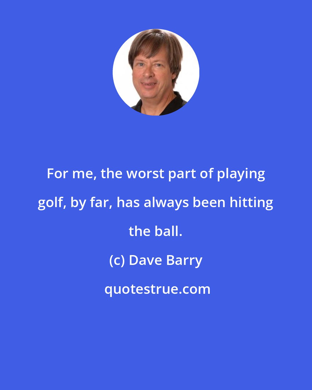 Dave Barry: For me, the worst part of playing golf, by far, has always been hitting the ball.