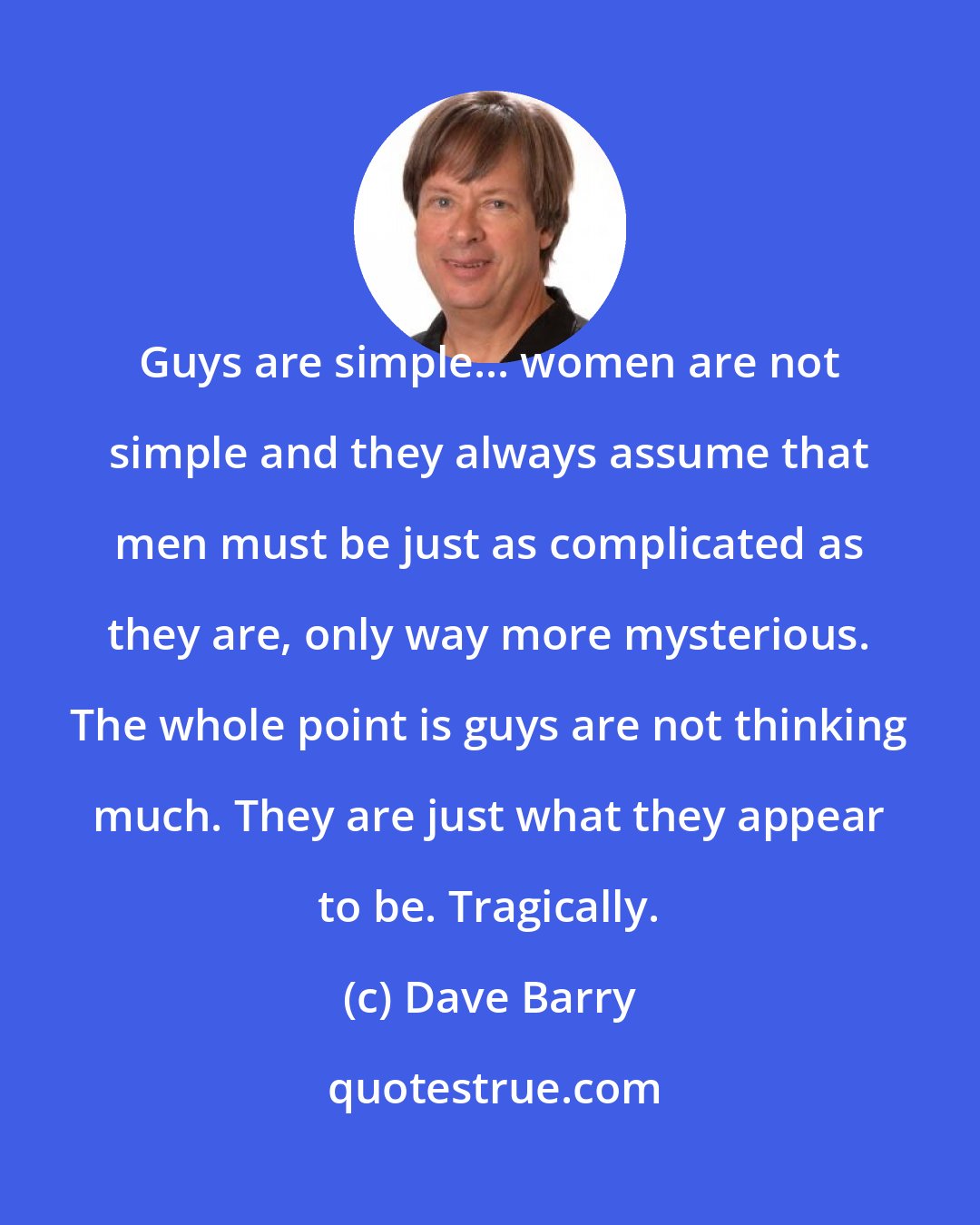 Dave Barry: Guys are simple... women are not simple and they always assume that men must be just as complicated as they are, only way more mysterious. The whole point is guys are not thinking much. They are just what they appear to be. Tragically.