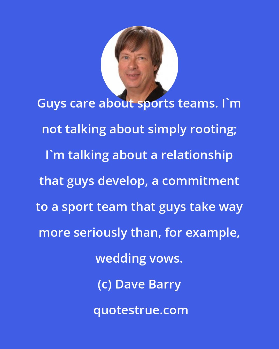 Dave Barry: Guys care about sports teams. I'm not talking about simply rooting; I'm talking about a relationship that guys develop, a commitment to a sport team that guys take way more seriously than, for example, wedding vows.