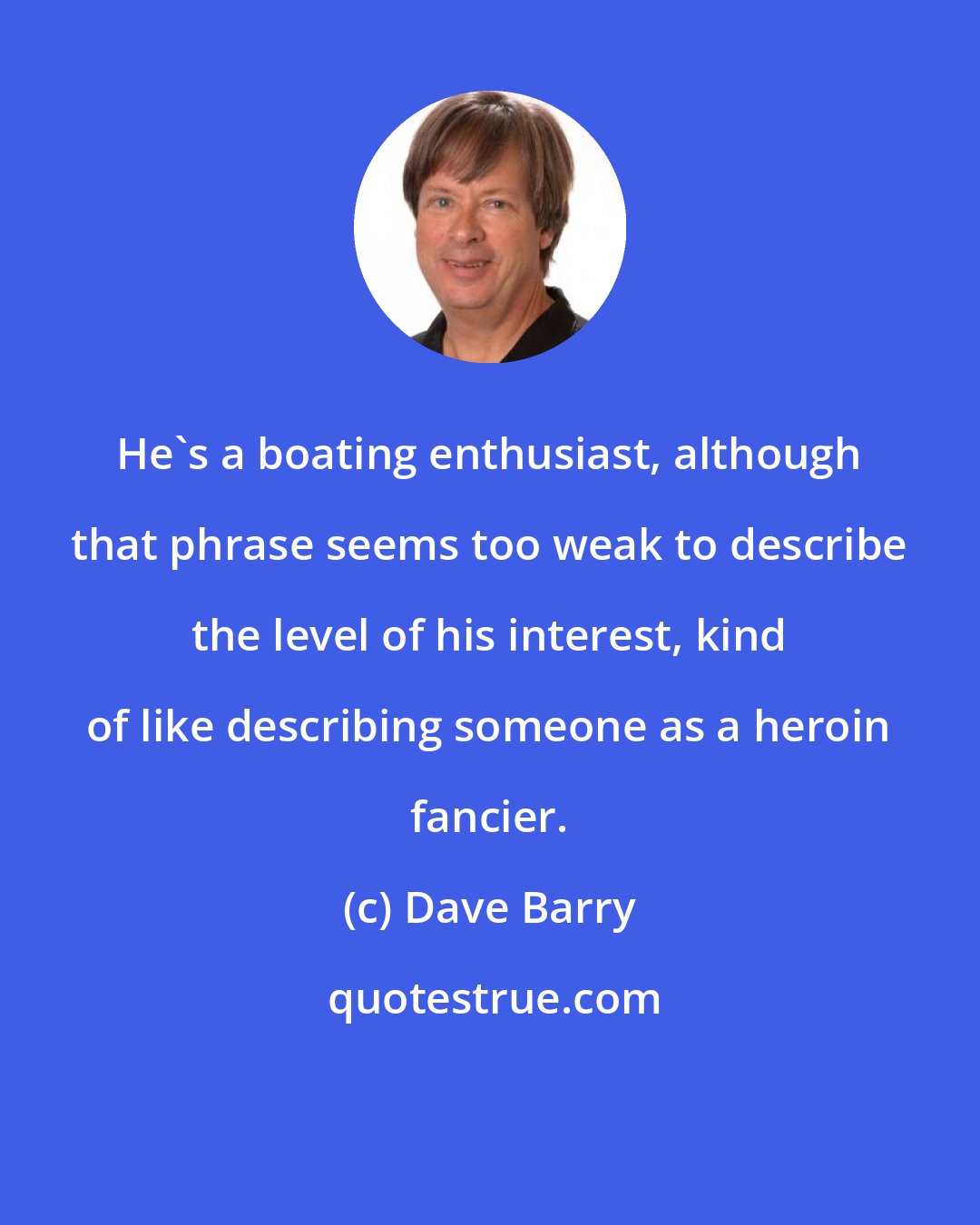 Dave Barry: He's a boating enthusiast, although that phrase seems too weak to describe the level of his interest, kind of like describing someone as a heroin fancier.