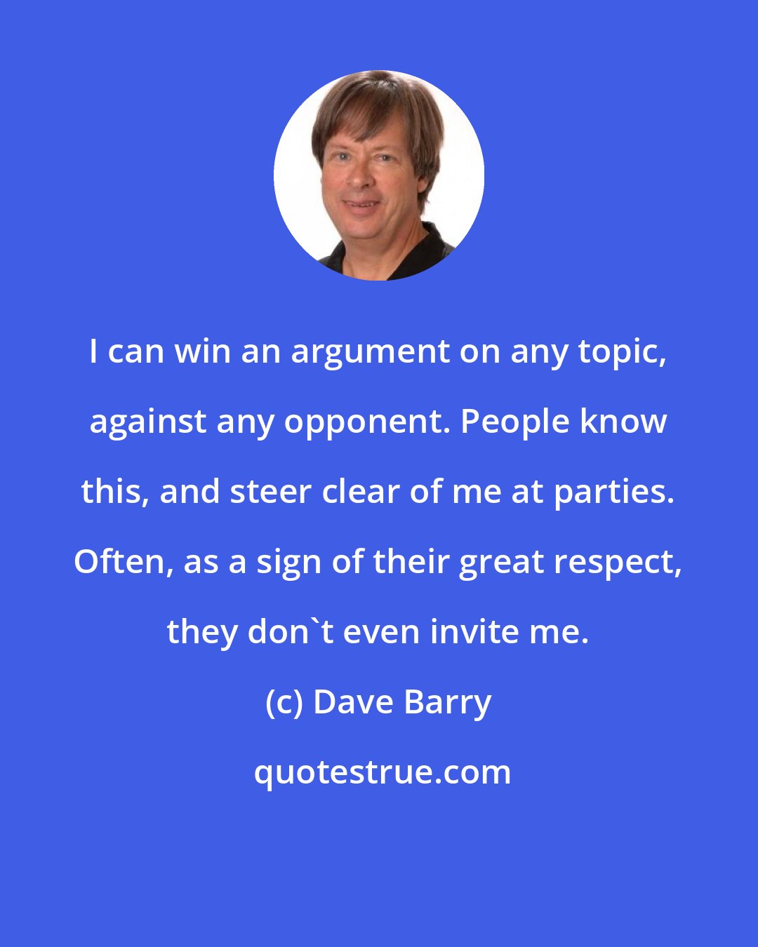 Dave Barry: I can win an argument on any topic, against any opponent. People know this, and steer clear of me at parties. Often, as a sign of their great respect, they don't even invite me.