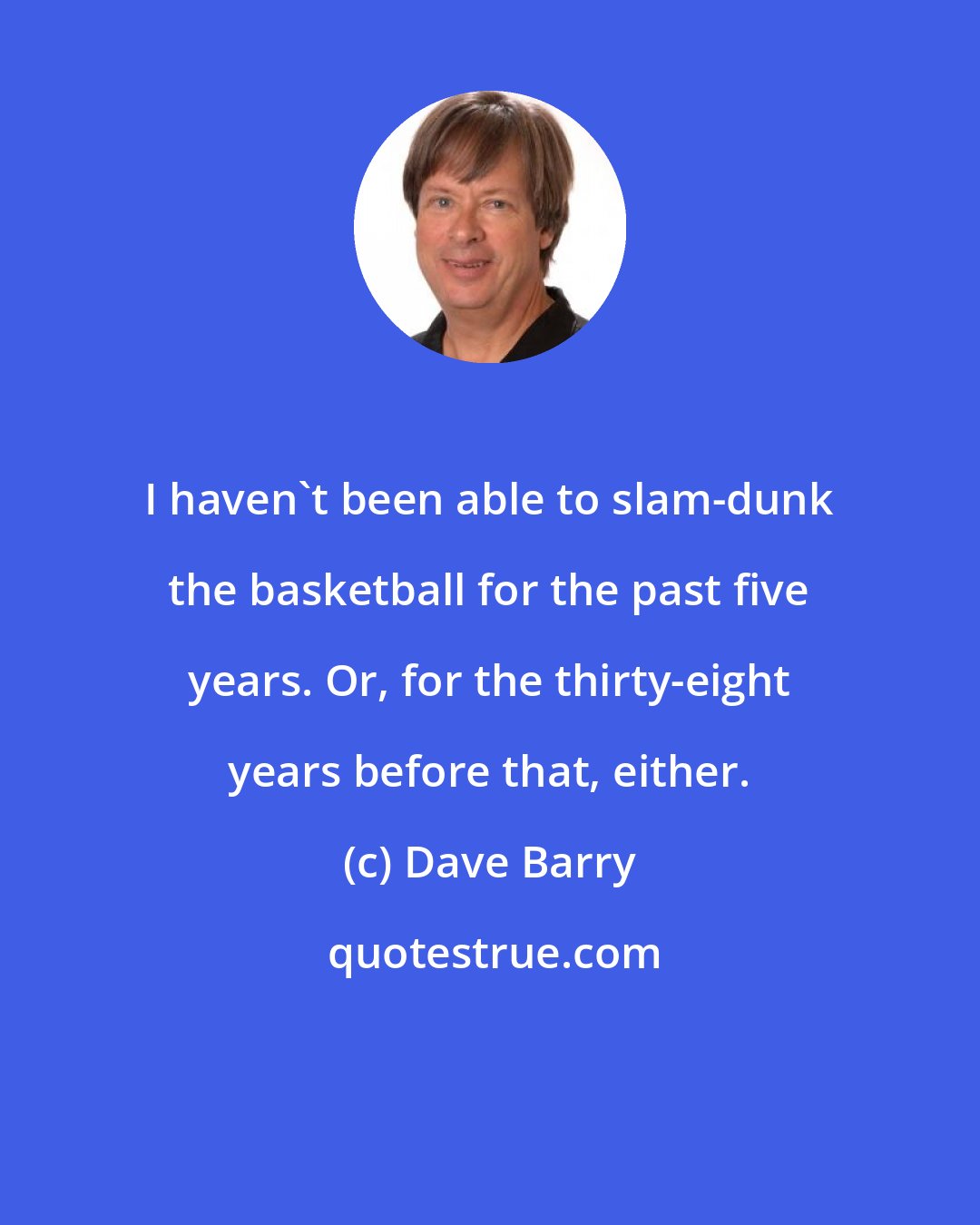 Dave Barry: I haven't been able to slam-dunk the basketball for the past five years. Or, for the thirty-eight years before that, either.