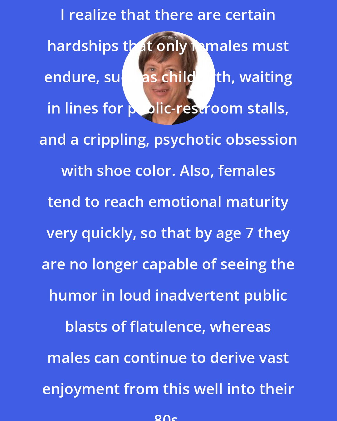 Dave Barry: I realize that there are certain hardships that only females must endure, such as childbirth, waiting in lines for public-restroom stalls, and a crippling, psychotic obsession with shoe color. Also, females tend to reach emotional maturity very quickly, so that by age 7 they are no longer capable of seeing the humor in loud inadvertent public blasts of flatulence, whereas males can continue to derive vast enjoyment from this well into their 80s.