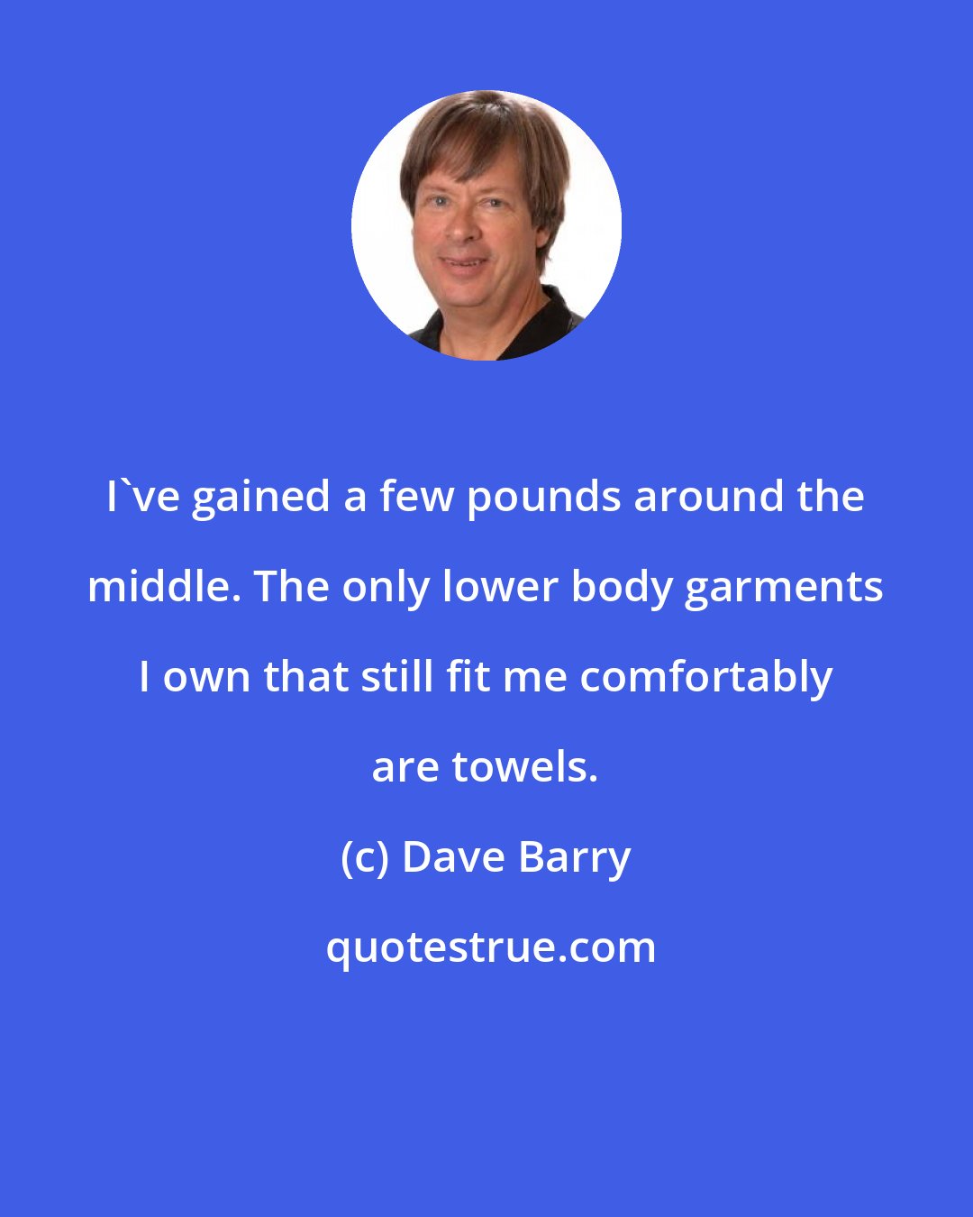 Dave Barry: I've gained a few pounds around the middle. The only lower body garments I own that still fit me comfortably are towels.