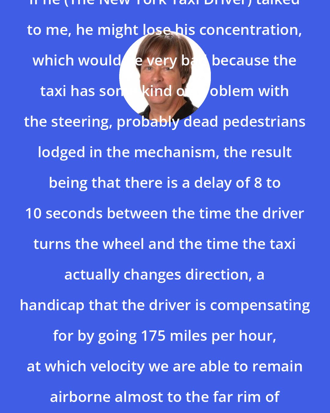 Dave Barry: If he (The New York Taxi Driver) talked to me, he might lose his concentration, which would be very bad because the taxi has some kind of problem with the steering, probably dead pedestrians lodged in the mechanism, the result being that there is a delay of 8 to 10 seconds between the time the driver turns the wheel and the time the taxi actually changes direction, a handicap that the driver is compensating for by going 175 miles per hour, at which velocity we are able to remain airborne almost to the far rim of some of the smaller potholes.