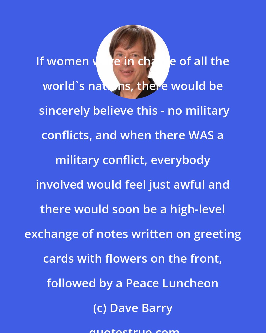Dave Barry: If women were in charge of all the world's nations, there would be  sincerely believe this - no military conflicts, and when there WAS a military conflict, everybody involved would feel just awful and there would soon be a high-level exchange of notes written on greeting cards with flowers on the front, followed by a Peace Luncheon