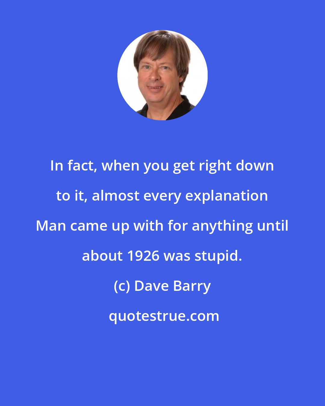 Dave Barry: In fact, when you get right down to it, almost every explanation Man came up with for anything until about 1926 was stupid.