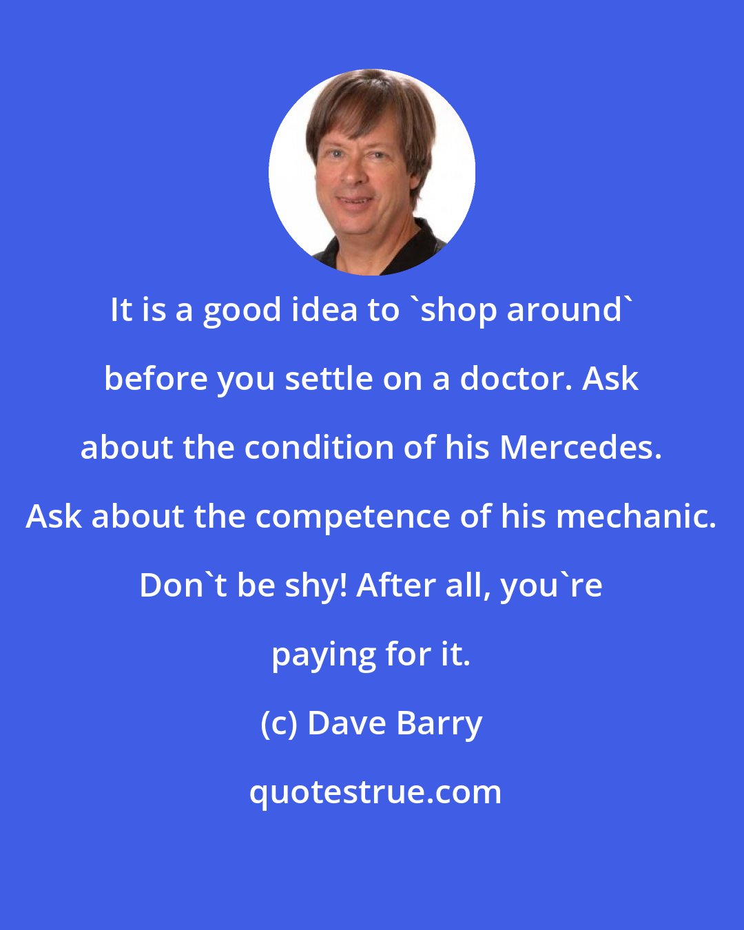 Dave Barry: It is a good idea to 'shop around' before you settle on a doctor. Ask about the condition of his Mercedes. Ask about the competence of his mechanic. Don't be shy! After all, you're paying for it.