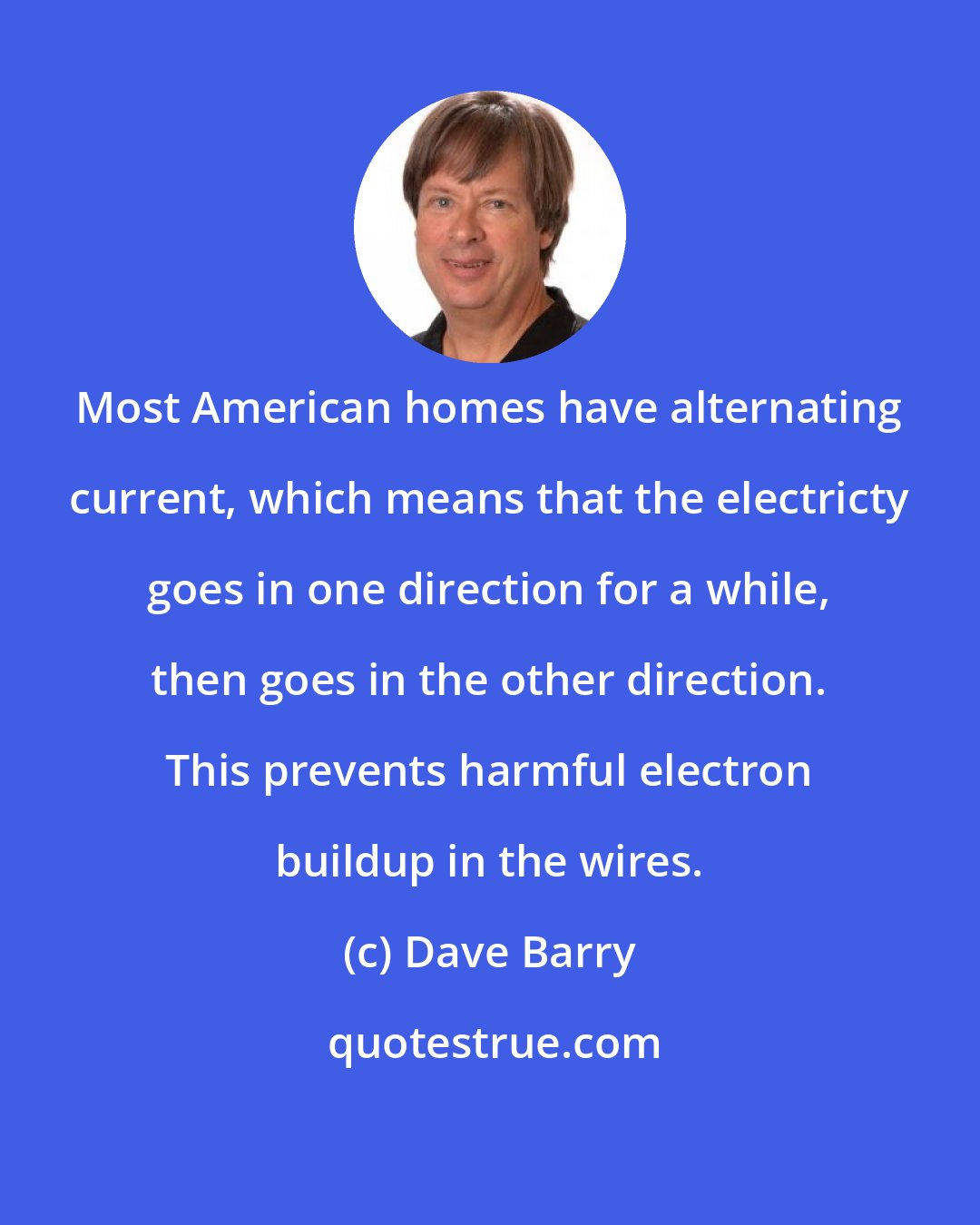 Dave Barry: Most American homes have alternating current, which means that the electricty goes in one direction for a while, then goes in the other direction. This prevents harmful electron buildup in the wires.