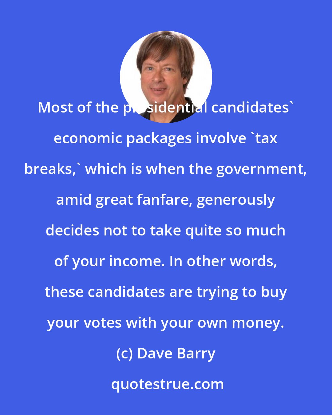 Dave Barry: Most of the presidential candidates' economic packages involve 'tax breaks,' which is when the government, amid great fanfare, generously decides not to take quite so much of your income. In other words, these candidates are trying to buy your votes with your own money.