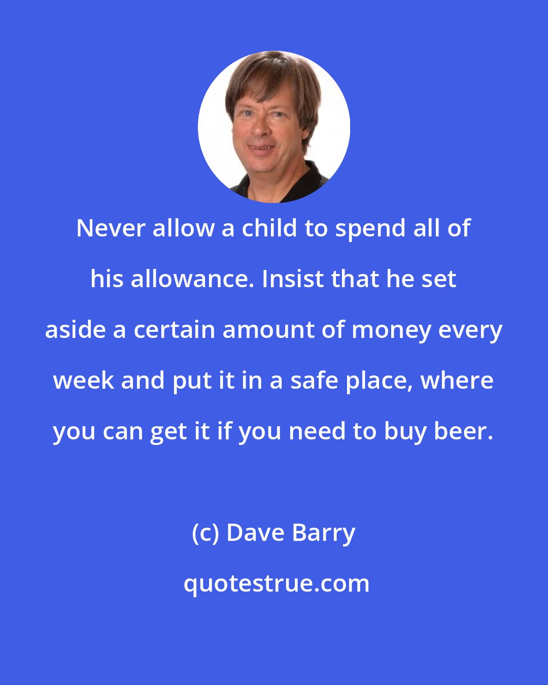 Dave Barry: Never allow a child to spend all of his allowance. Insist that he set aside a certain amount of money every week and put it in a safe place, where you can get it if you need to buy beer.