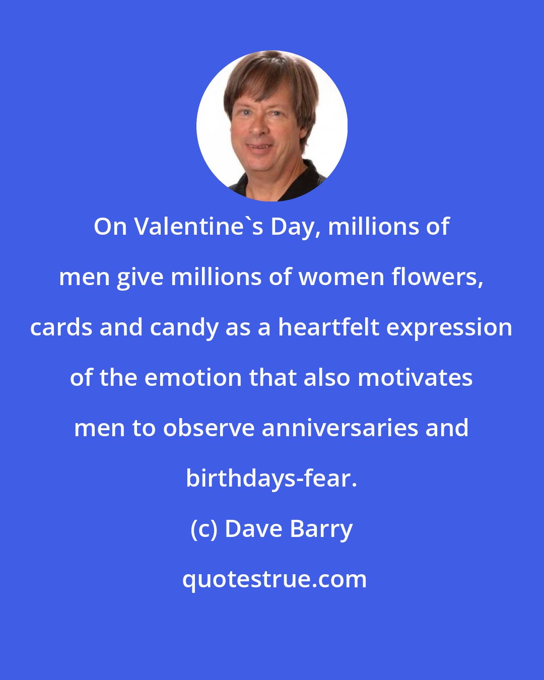 Dave Barry: On Valentine's Day, millions of men give millions of women flowers, cards and candy as a heartfelt expression of the emotion that also motivates men to observe anniversaries and birthdays-fear.