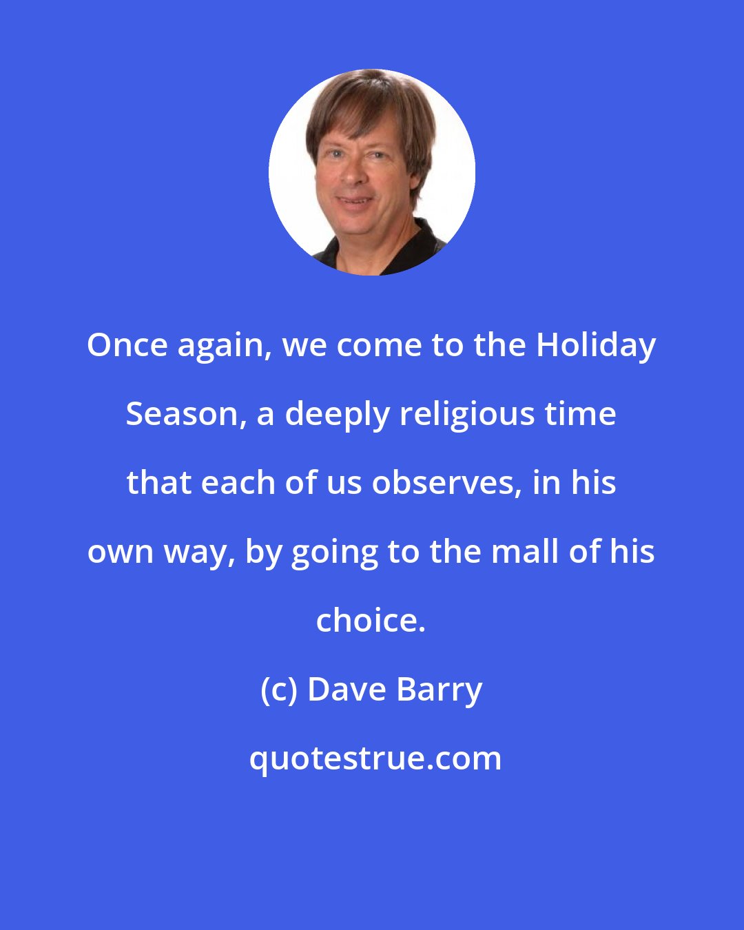 Dave Barry: Once again, we come to the Holiday Season, a deeply religious time that each of us observes, in his own way, by going to the mall of his choice.