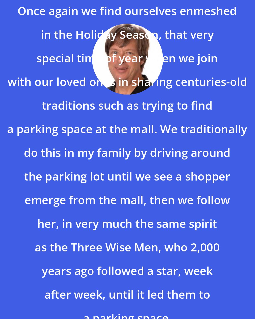 Dave Barry: Once again we find ourselves enmeshed in the Holiday Season, that very special time of year when we join with our loved ones in sharing centuries-old traditions such as trying to find a parking space at the mall. We traditionally do this in my family by driving around the parking lot until we see a shopper emerge from the mall, then we follow her, in very much the same spirit as the Three Wise Men, who 2,000 years ago followed a star, week after week, until it led them to a parking space.